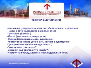ТЕХНИКА ВЫСТУПЛЕНИЯ
-Интонация (уверенность, позитив, убедительность, доверие)
-Паузы в речи (выделение значимых слов)
-Громкость (важно!!!)
-Жесты (уверенность, открытость)
-Мимика (эмоциональность, экспрессия)
-Контакт глаз (важно установить контакт с аудиторией)
-Пространство, дистанция (где стоять?)
-Поза, осанка (как стоять?)
-Внешний вид оратора (что надеть?)
-Настрой на победу, харизма, индивидуальный стиль
 