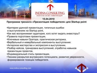 15.04.2010
Программа тренинга «Презентация победителя» для Startup point
•Критерии удачной презентации, типичные ошибки
в выступлениях на Startup point,
•Как вас воспринимает аудитория, кого хотят видеть инвесторы?
•Правила подготовки презентации,
•Ключевые навыки Оратора, практическая риторика,
•Вербальный и невербальный компоненты выступления:
•Актерское мастерство и экспрессия в выступлении,
•Разбор кейсов, тренировка выступлений, отработка навыков
презентации проектов,
•Индивидуальный стиль презентации,
•Техники раскрытия внутреннего потенциала, развития уверенности,
формирование позиции победителя.
 