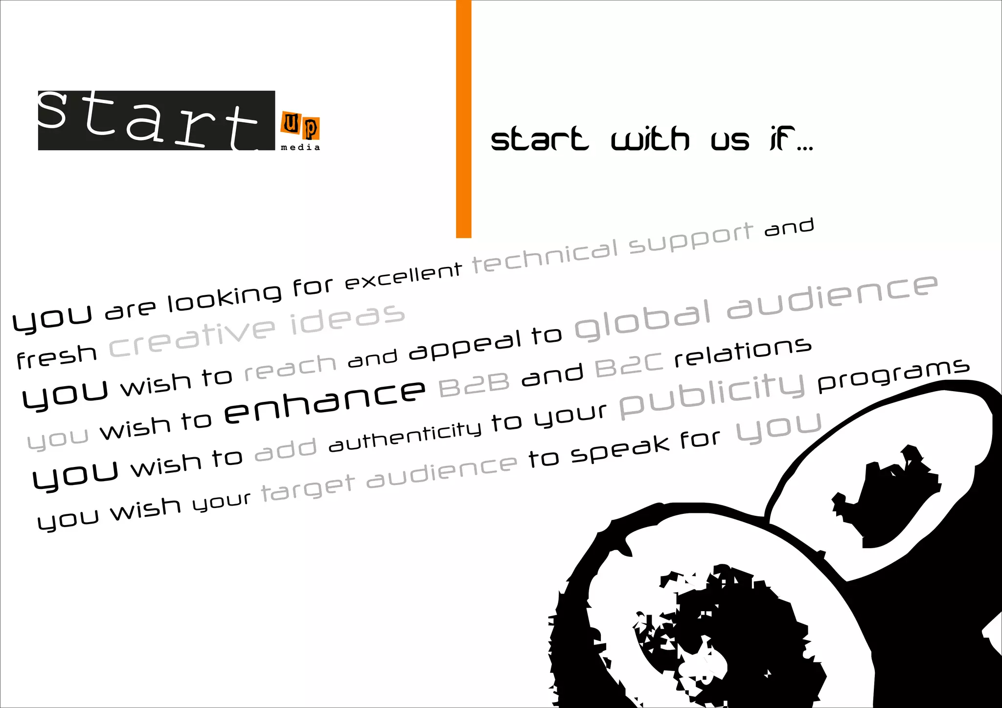 start u               p
                   m edia




                                                         ort   and
                                               ca l supp
                                  ent   techni
                            excell
             oking
                   for
                                                          dience
                                                   bal au
        e lo
you ar          ideas                           lo
        reative                      pe al to g          ns
fresh c
                          p                           atio
                  h and a
                     c                         2C rel                s
            to rea                       and B                rogram
  ou wish                                           blicity
                                                            p
y                           ce B2B
           to enhan                ity to
                                          your p
                                                  u
                                                           u
yo  u wish             a ut hentic               ak for yo
             to add                       to spe
y  ou wish          rget  audien
                                      ce
          hy our ta
 y ou wis
 