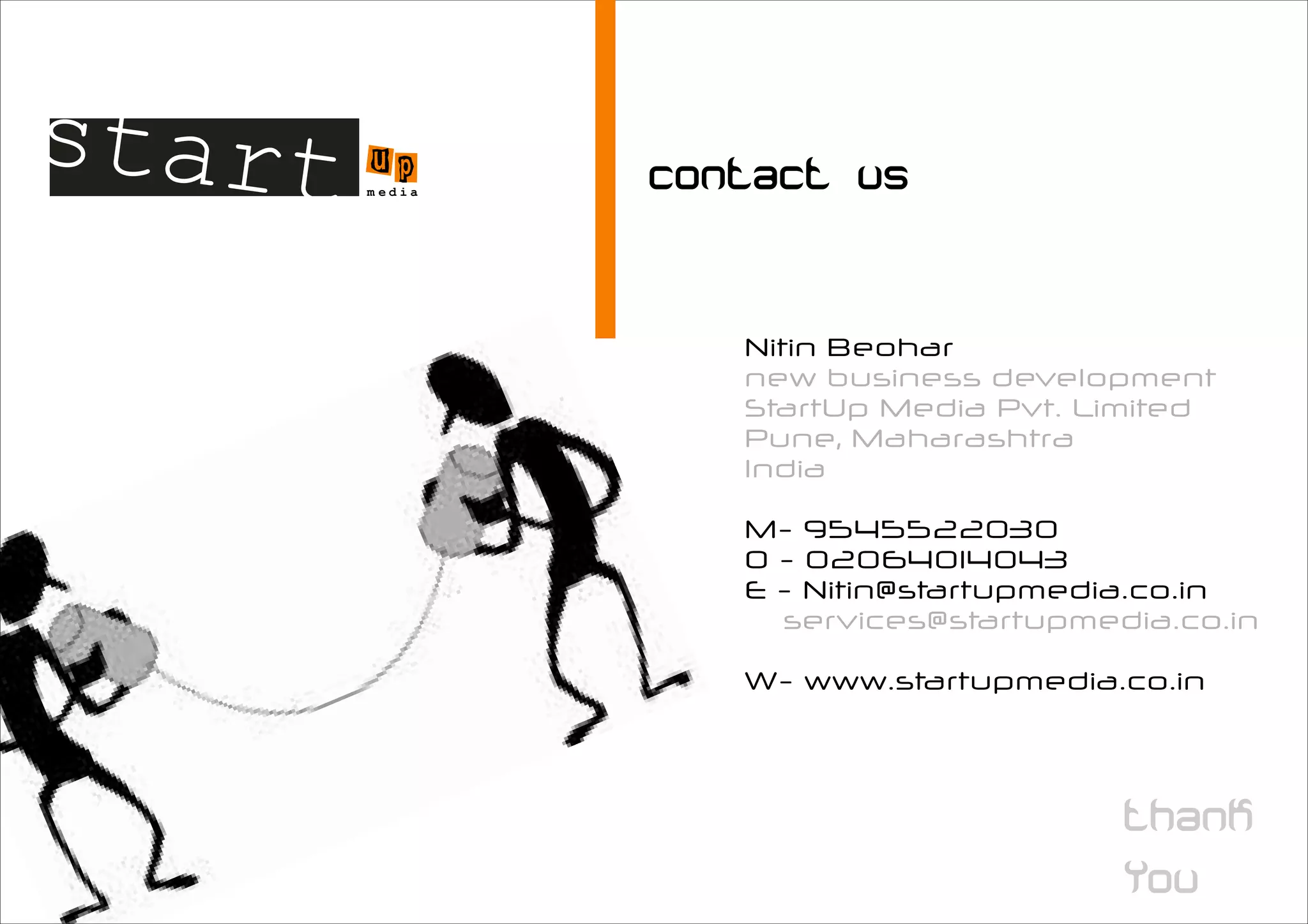start u   p
      m edia




               Nitin Beohar
               new business development
               StartUp Media Pvt. Limited
               Pune, Maharashtra
               India

               M- 9545522030
               O - 02064014043
               E - Nitin@startupmedia.co.in
                 services@startupmedia.co.in

               W- www.startupmedia.co.in
 