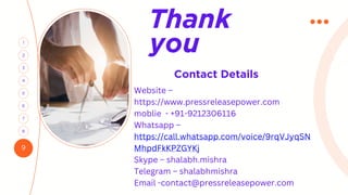 9
3
1
4
2
6
5
7
8
Contact Details
Thank
you
Website –
https://www.pressreleasepower.com
moblie - +91-9212306116
Whatsapp –
https://call.whatsapp.com/voice/9rqVJyqSN
MhpdFkKPZGYKj
Skype – shalabh.mishra
Telegram – shalabhmishra
Email -contact@pressreleasepower.com
 
