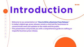 1
4
2
5
3
7
6
Introduction
8
9
• Welcome to our presentation on "How to Write a Business Press Release."
• In today's digital age, press releases remain a vital tool for businesses to
communicate news and updates to the media and the public.
• This presentation will provide you with a comprehensive guide on crafting an
impactful business press release.
 