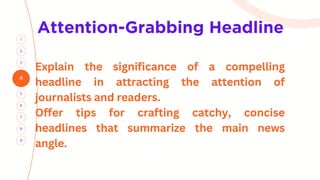 Attention-Grabbing Headline
4
3
1
5
2
7
6
8
9
Explain the significance of a compelling
headline in attracting the attention of
journalists and readers.
Offer tips for crafting catchy, concise
headlines that summarize the main news
angle.
 