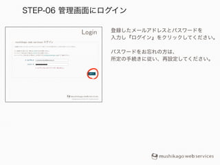 登録したメールアドレスとパスワードを
入力し『ログイン』をクリックしてください。
!
パスワードをお忘れの方は、
所定の手続きに従い、再設定してください。
STEP-06 管理画面にログイン
 