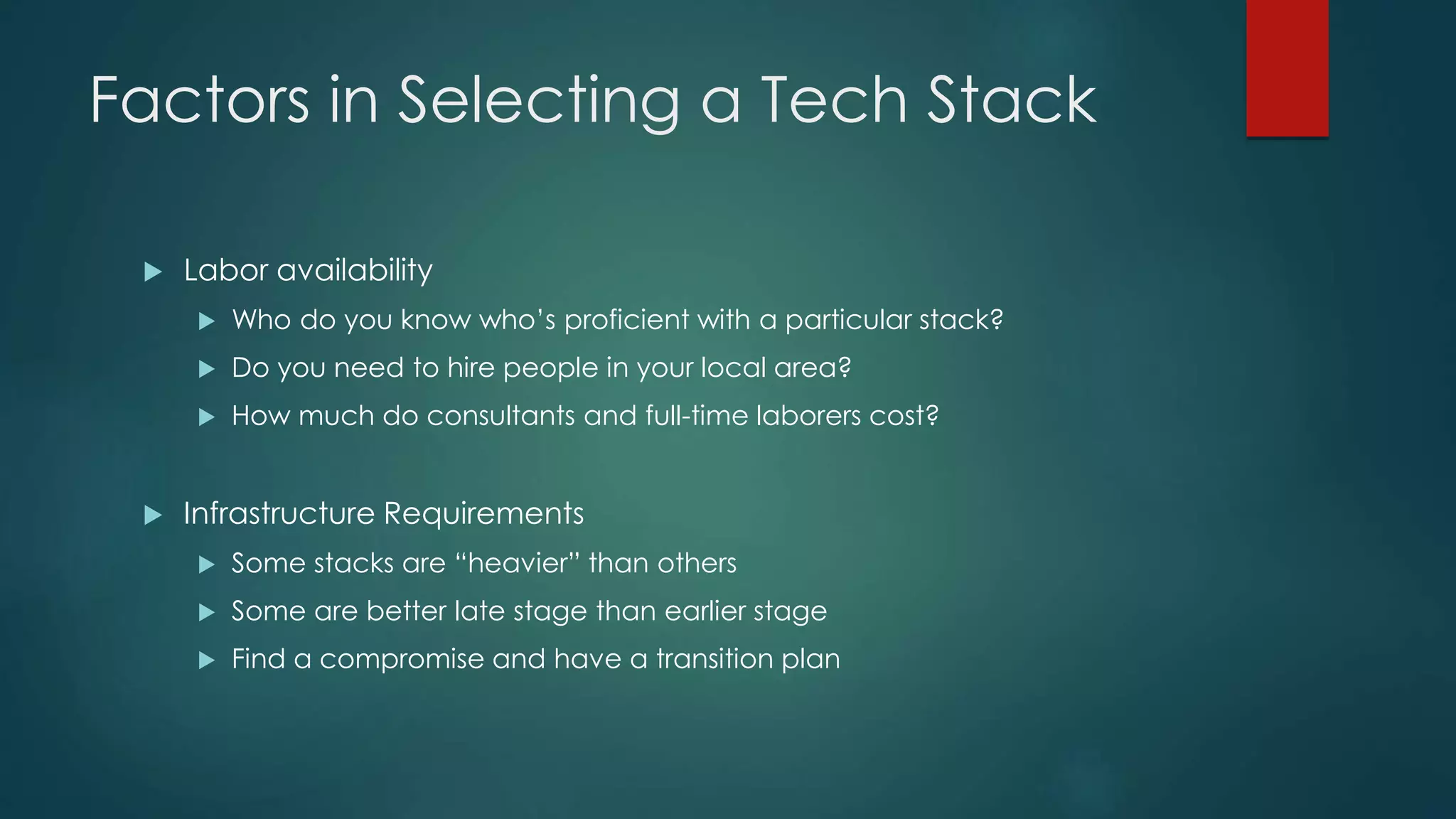 Factors in Selecting a Tech Stack
 Labor availability
 Who do you know who’s proficient with a particular stack?
 Do you need to hire people in your local area?
 How much do consultants and full-time laborers cost?
 Infrastructure Requirements
 Some stacks are “heavier” than others
 Some are better late stage than earlier stage
 Find a compromise and have a transition plan
 