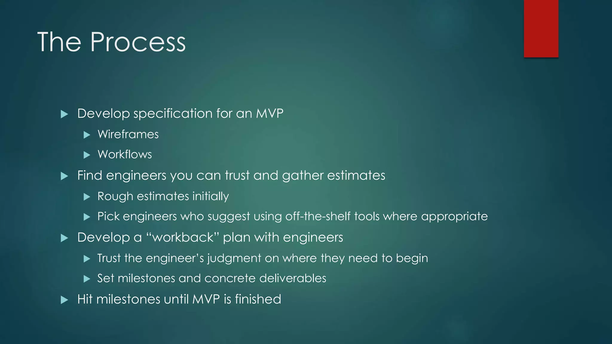 The Process
 Develop specification for an MVP
 Wireframes
 Workflows
 Find engineers you can trust and gather estimates
 Rough estimates initially
 Pick engineers who suggest using off-the-shelf tools where appropriate
 Develop a “workback” plan with engineers
 Trust the engineer’s judgment on where they need to begin
 Set milestones and concrete deliverables
 Hit milestones until MVP is finished
 