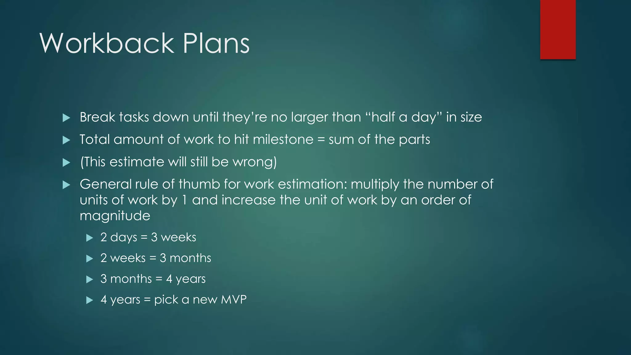 Workback Plans
 Break tasks down until they’re no larger than “half a day” in size
 Total amount of work to hit milestone = sum of the parts
 (This estimate will still be wrong)
 General rule of thumb for work estimation: multiply the number of
units of work by 1 and increase the unit of work by an order of
magnitude
 2 days = 3 weeks
 2 weeks = 3 months
 3 months = 4 years
 4 years = pick a new MVP
 