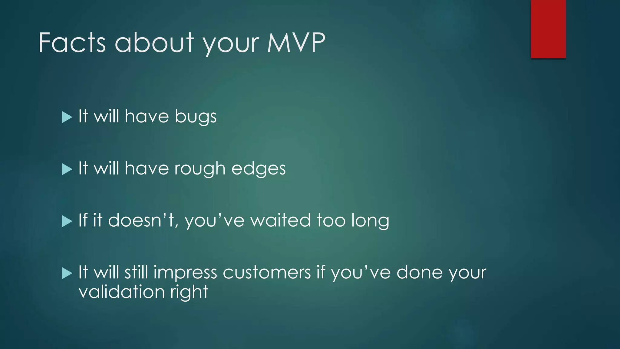 Facts about your MVP
 It will have bugs
 It will have rough edges
 If it doesn’t, you’ve waited too long
 It will still impress customers if you’ve done your
validation right
 
