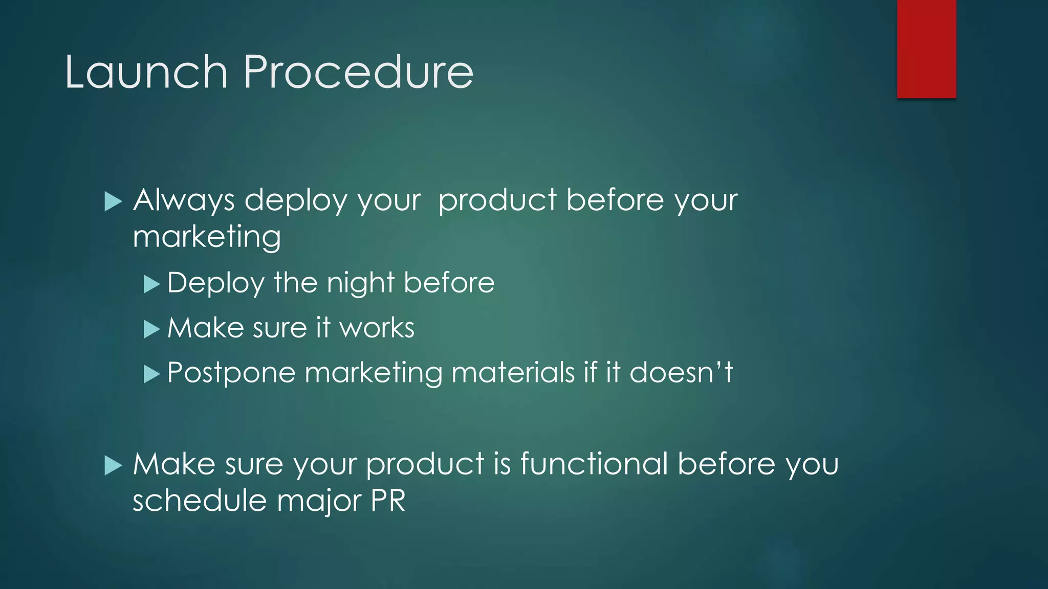 Launch Procedure
 Always deploy your product before your
marketing
 Deploy the night before
 Make sure it works
 Postpone marketing materials if it doesn’t
 Make sure your product is functional before you
schedule major PR
 