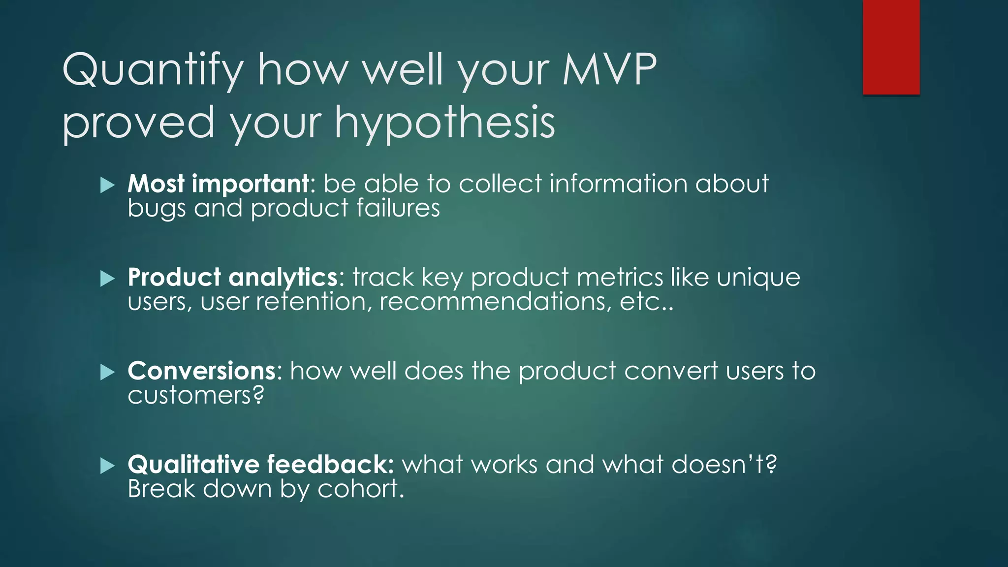 Quantify how well your MVP
proved your hypothesis
 Most important: be able to collect information about
bugs and product failures
 Product analytics: track key product metrics like unique
users, user retention, recommendations, etc..
 Conversions: how well does the product convert users to
customers?
 Qualitative feedback: what works and what doesn’t?
Break down by cohort.
 