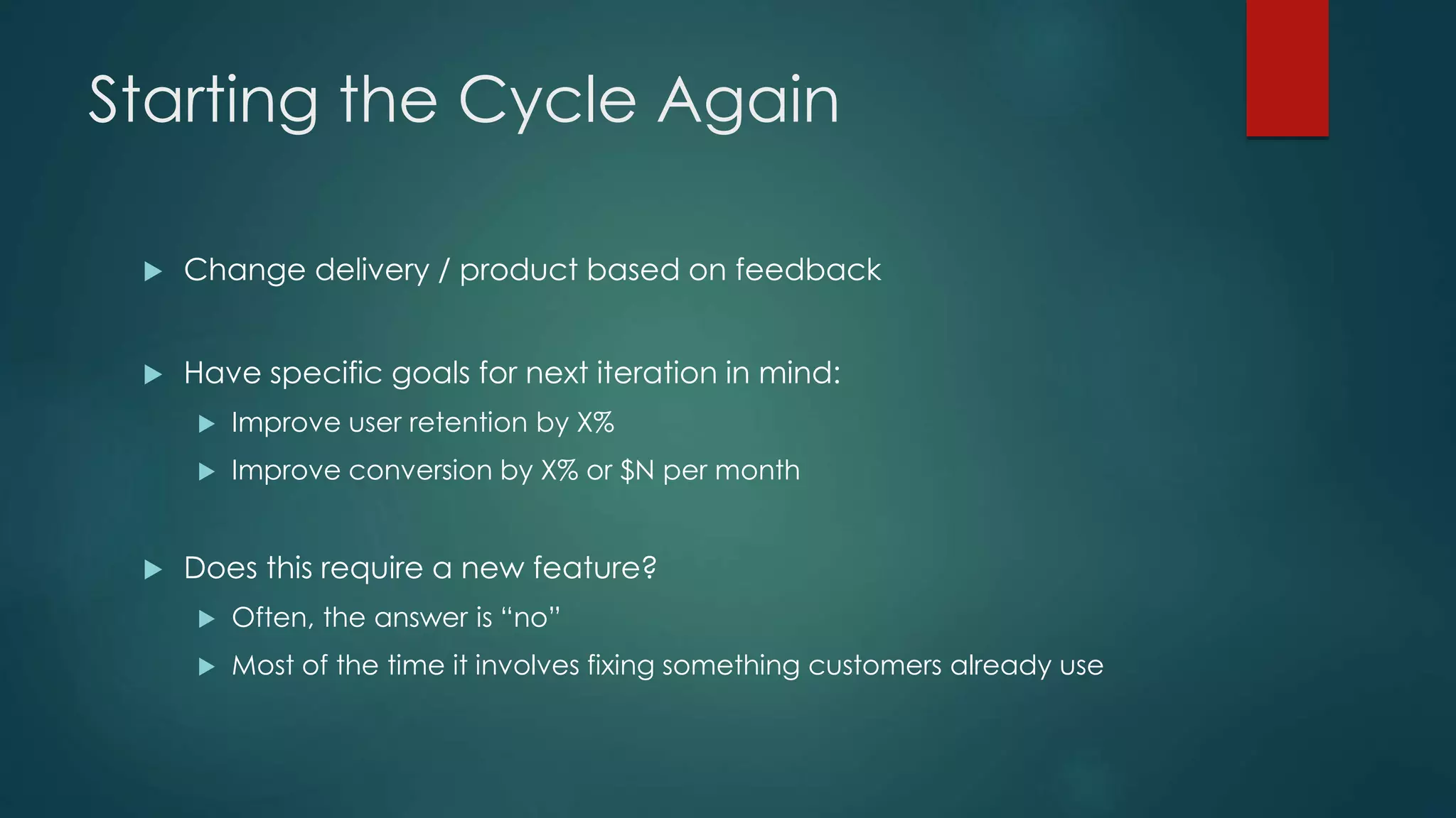 Starting the Cycle Again
 Change delivery / product based on feedback
 Have specific goals for next iteration in mind:
 Improve user retention by X%
 Improve conversion by X% or $N per month
 Does this require a new feature?
 Often, the answer is “no”
 Most of the time it involves fixing something customers already use
 