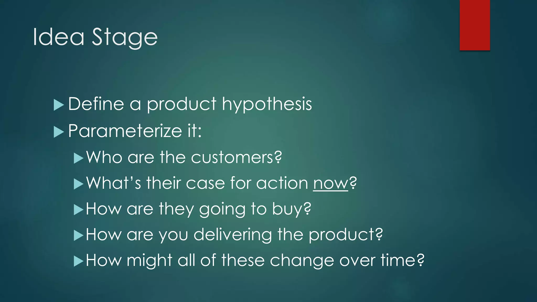 Idea Stage
 Define a product hypothesis
 Parameterize it:
Who are the customers?
What’s their case for action now?
How are they going to buy?
How are you delivering the product?
How might all of these change over time?
 
