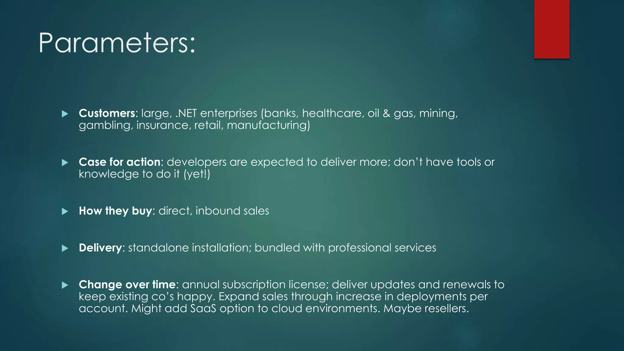 Parameters:
 Customers: large, .NET enterprises (banks, healthcare, oil & gas, mining,
gambling, insurance, retail, manufacturing)
 Case for action: developers are expected to deliver more; don’t have tools or
knowledge to do it (yet!)
 How they buy: direct, inbound sales
 Delivery: standalone installation; bundled with professional services
 Change over time: annual subscription license; deliver updates and renewals to
keep existing co’s happy. Expand sales through increase in deployments per
account. Might add SaaS option to cloud environments. Maybe resellers.
 
