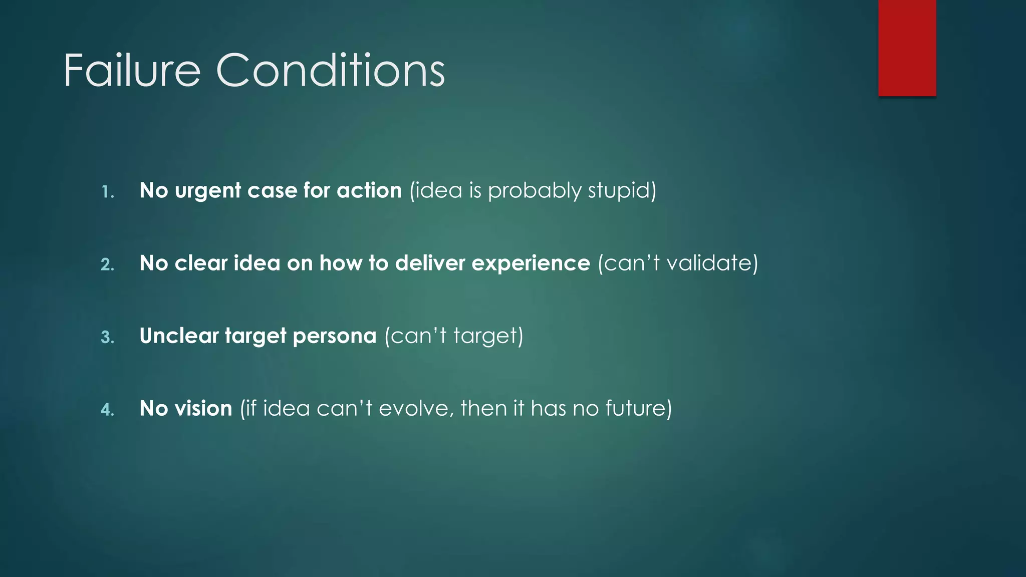 Failure Conditions
1. No urgent case for action (idea is probably stupid)
2. No clear idea on how to deliver experience (can’t validate)
3. Unclear target persona (can’t target)
4. No vision (if idea can’t evolve, then it has no future)
 