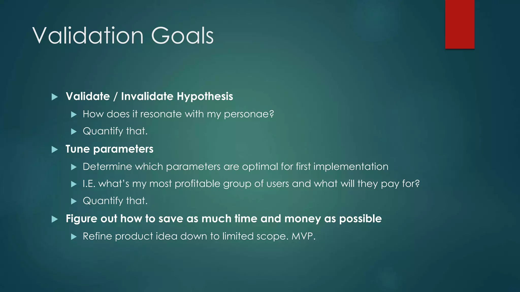 Validation Goals
 Validate / Invalidate Hypothesis
 How does it resonate with my personae?
 Quantify that.
 Tune parameters
 Determine which parameters are optimal for first implementation
 I.E. what’s my most profitable group of users and what will they pay for?
 Quantify that.
 Figure out how to save as much time and money as possible
 Refine product idea down to limited scope. MVP.
 