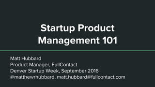 Startup Product
Management 101
Matt Hubbard
Product Manager, FullContact
Denver Startup Week, September 2016
@matthewrhubbard, matt.hubbard@fullcontact.com
 