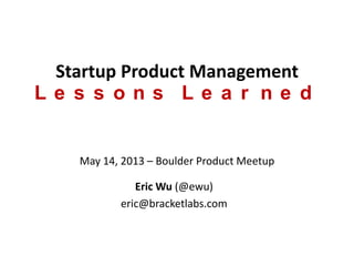 Startup Product Management
Lessons Learned
May 14, 2013 – Boulder Product Meetup
Eric Wu (@ewu)
eric@bracketlabs.com
 