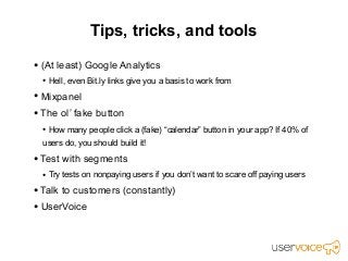 Tips, tricks, and tools

• (At least) Google Analytics
  • Hell, even Bit.ly links give you a basis to work from
• Mixpanel
• The ol’ fake button
  • How many people click a (fake) “calendar” button in your app? If 40% of
  users do, you should build it!

• Test with segments
  • Try tests on nonpaying users if you don’t want to scare off paying users
• Talk to customers (constantly)
• UserVoice
 