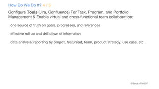 @BeckyFlintSF
How Do We Do It? 4 / 5
Configure Tools (Jira, Confluence) For Task, Program, and Portfolio
Management & Enable virtual and cross-functional team collaboration:
one source of truth on goals, progresses, and references
effective roll up and drill down of information
data analysis/ reporting by project, featureset, team, product strategy, use case, etc.
 