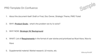@BeckyFlintSF
PRD Template On Confluence
1. About the document itself: Draft or Final, Doc Owner, Strategic Theme, PMO Ticket
2. WHY: Product Goals - what’s the problem we try to solve?
3. WHY NOW: Strategic fit/ Background
4. WHAT: List of Requirements in the format of user stories and prioritized as Must Have, Nice to
Have
5. Supplemental material: Market research, UI mocks, etc.
 