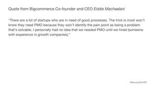 @BeckyFlintSF
Quote from Bigcommerce Co-founder and CEO Eddie Machaalani
“There are a lot of startups who are in need of good processes. The trick is most won’t
know they need PMO because they won’t identify the pain point as being a problem
that's solvable. I personally had no idea that we needed PMO until we hired (someone
with experience in growth companies).”
 