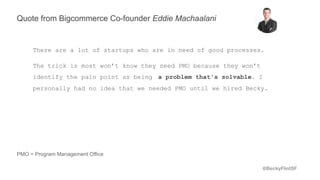 @BeckyFlintSF
Quote from Bigcommerce Co-founder Eddie Machaalani
There are a lot of startups who are in need of good processes.
The trick is most won’t know they need PMO because they won’t
identify the pain point as being a problem that's solvable. I
personally had no idea that we needed PMO until we hired Becky.
PMO = Program Management Office
 