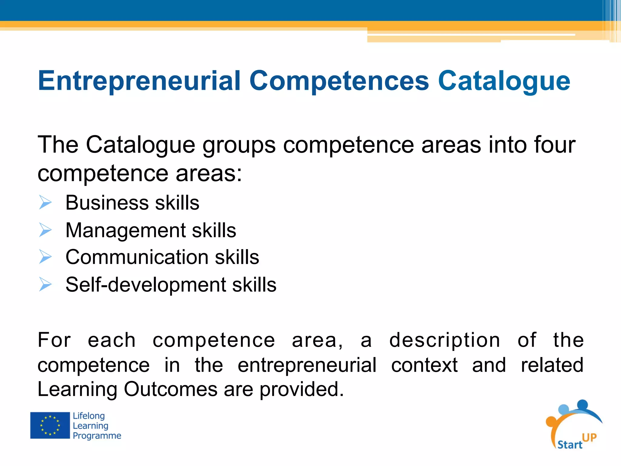 Entrepreneurial Competences Catalogue
The Catalogue groups competence areas into four
competence areas:
Ø  Business skills
Ø  Management skills
Ø  Communication skills
Ø  Self-development skills
For each competence area, a description of the
competence in the entrepreneurial context and related
Learning Outcomes are provided.
 