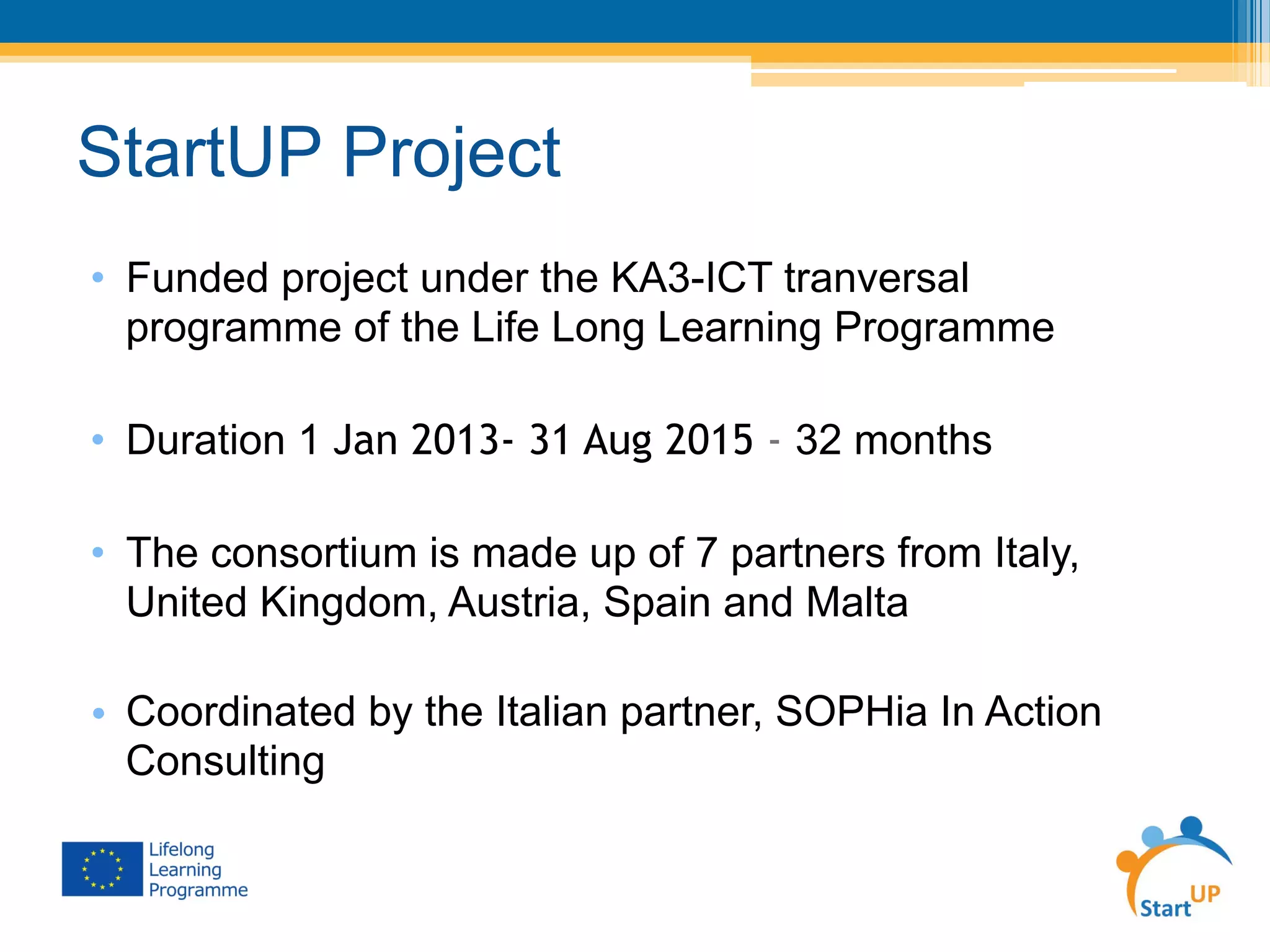StartUP Project
•  Funded project under the KA3-ICT tranversal
programme of the Life Long Learning Programme
•  Duration 1 Jan 2013- 31 Aug 2015 - 32 months
•  The consortium is made up of 7 partners from Italy,
United Kingdom, Austria, Spain and Malta
•  Coordinated by the Italian partner, SOPHia In Action
Consulting
 
