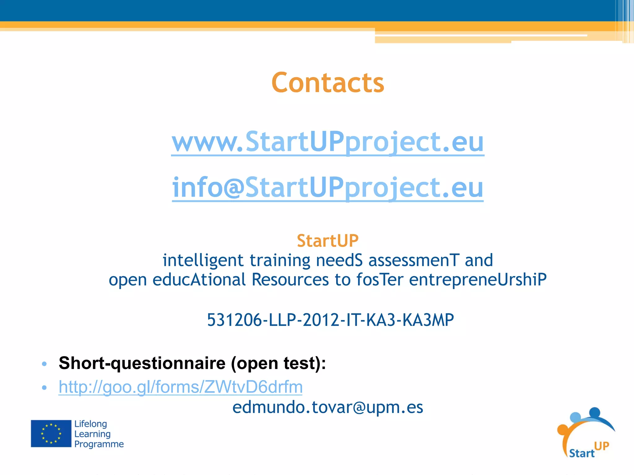 Contacts
www.StartUPproject.eu
info@StartUPproject.eu
StartUP
intelligent training needS assessmenT and
open educAtional Resources to fosTer entrepreneUrshiP
531206-LLP-2012-IT-KA3-KA3MP
•  Short-questionnaire (open test):
•  http://goo.gl/forms/ZWtvD6drfm
edmundo.tovar@upm.es
 
