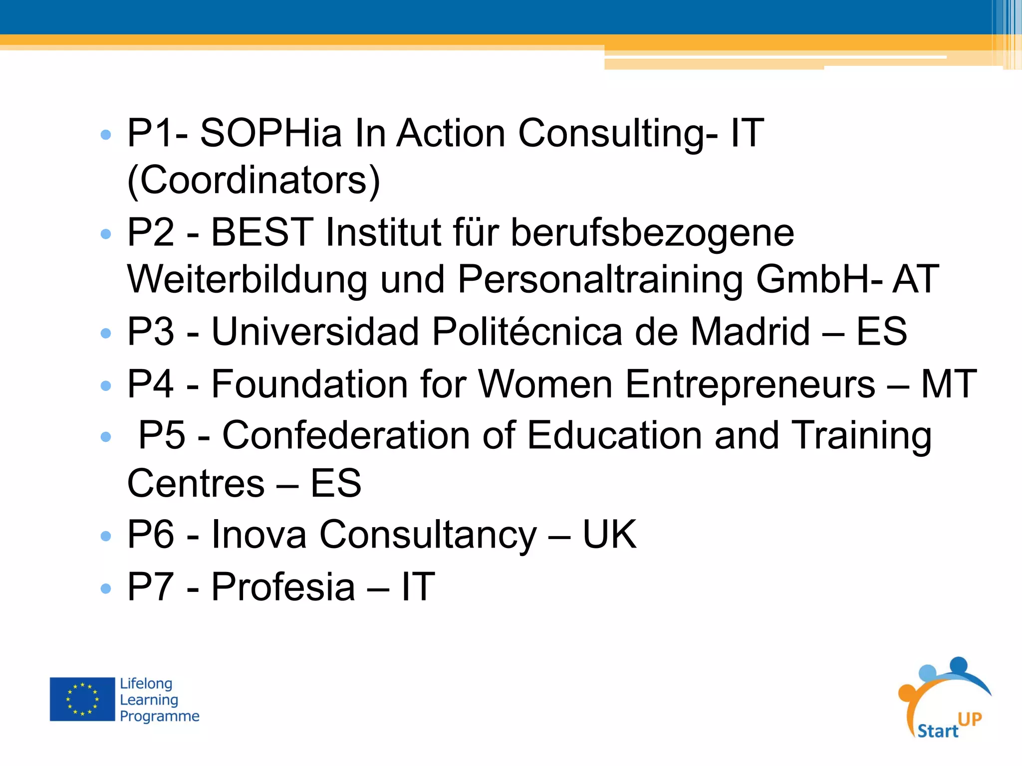 •  P1- SOPHia In Action Consulting- IT
(Coordinators)
•  P2 - BEST Institut für berufsbezogene
Weiterbildung und Personaltraining GmbH- AT
•  P3 - Universidad Politécnica de Madrid – ES
•  P4 - Foundation for Women Entrepreneurs – MT
•  P5 - Confederation of Education and Training
Centres – ES
•  P6 - Inova Consultancy – UK
•  P7 - Profesia – IT
 