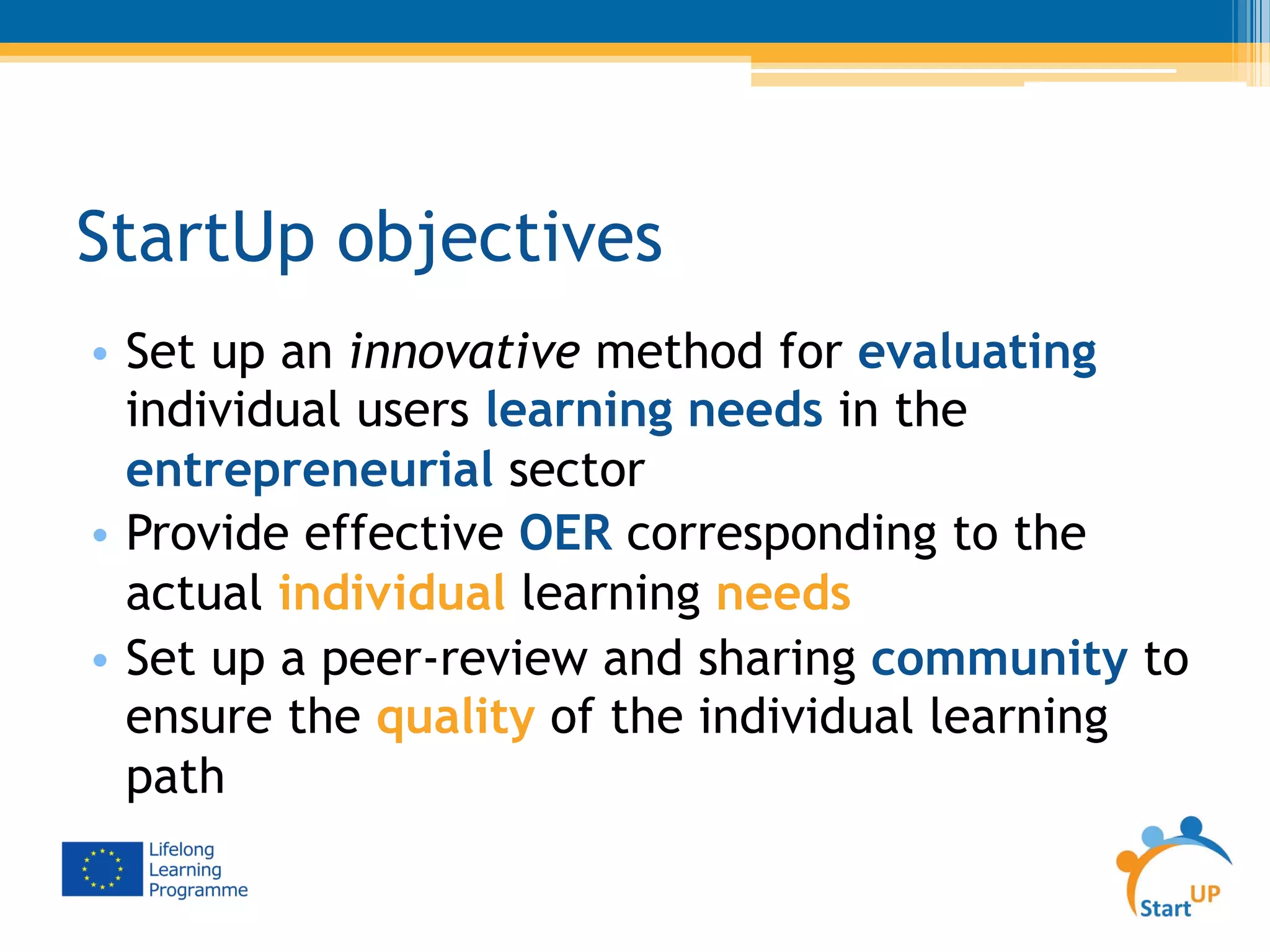 StartUp objectives
•  Set up an innovative method for evaluating
individual users learning needs in the
entrepreneurial sector
•  Provide effective OER corresponding to the
actual individual learning needs
•  Set up a peer-review and sharing community to
ensure the quality of the individual learning
path
 