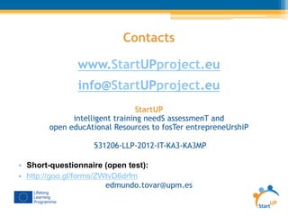 Contacts
www.StartUPproject.eu
info@StartUPproject.eu
StartUP
intelligent training needS assessmenT and
open educAtional Resources to fosTer entrepreneUrshiP
531206-LLP-2012-IT-KA3-KA3MP
•  Short-questionnaire (open test):
•  http://goo.gl/forms/ZWtvD6drfm
edmundo.tovar@upm.es
 