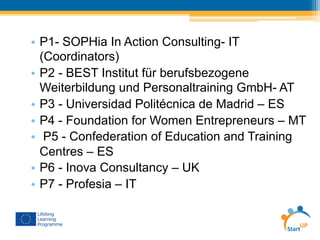 •  P1- SOPHia In Action Consulting- IT
(Coordinators)
•  P2 - BEST Institut für berufsbezogene
Weiterbildung und Personaltraining GmbH- AT
•  P3 - Universidad Politécnica de Madrid – ES
•  P4 - Foundation for Women Entrepreneurs – MT
•  P5 - Confederation of Education and Training
Centres – ES
•  P6 - Inova Consultancy – UK
•  P7 - Profesia – IT
 