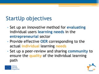 StartUp objectives
•  Set up an innovative method for evaluating
individual users learning needs in the
entrepreneurial sector
•  Provide effective OER corresponding to the
actual individual learning needs
•  Set up a peer-review and sharing community to
ensure the quality of the individual learning
path
 