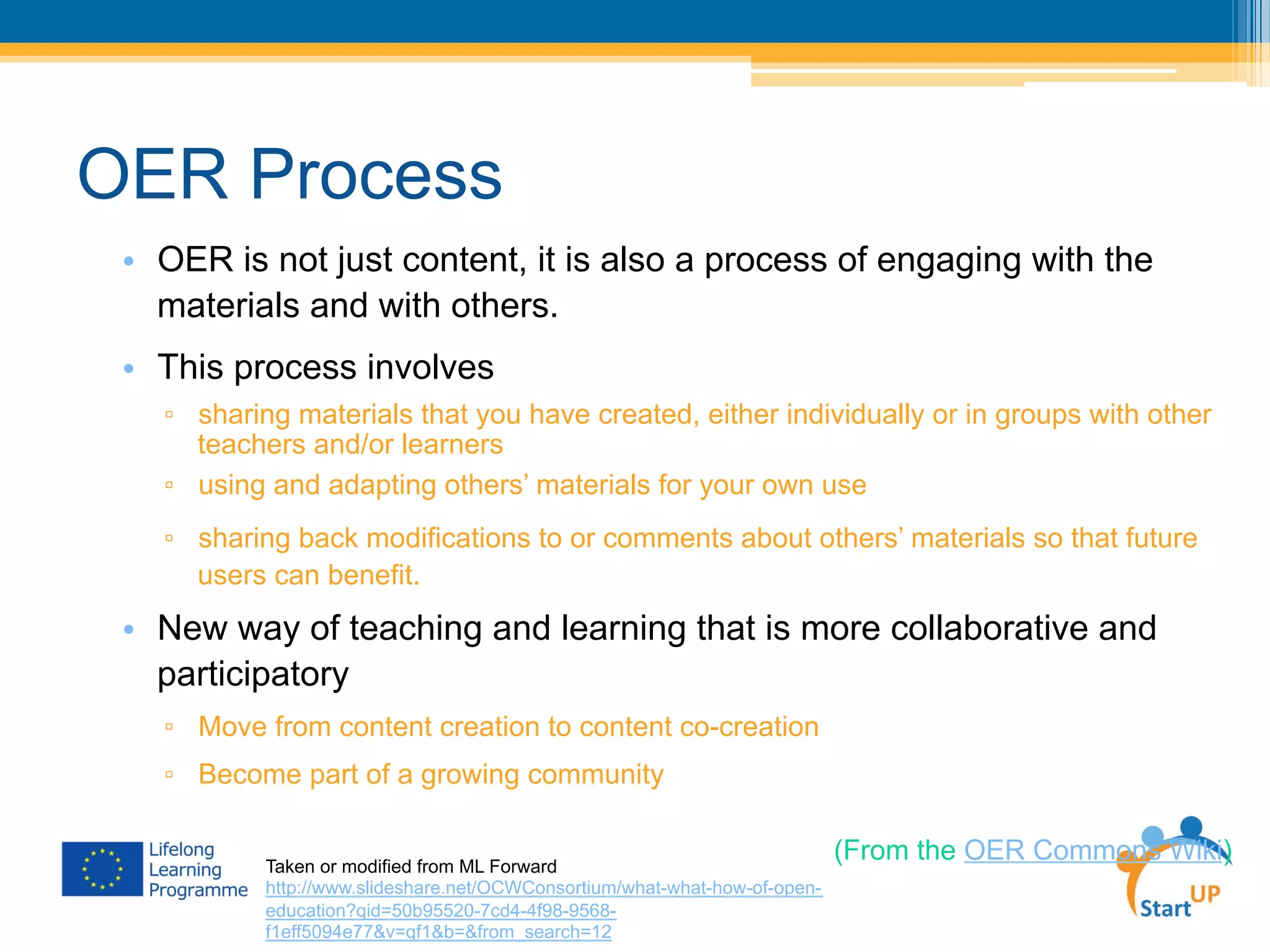 OER Process
•  OER is not just content, it is also a process of engaging with the
materials and with others.
•  This process involves
▫  sharing materials that you have created, either individually or in groups with other
teachers and/or learners
▫  using and adapting others’ materials for your own use
▫  sharing back modifications to or comments about others’ materials so that future
users can benefit.
•  New way of teaching and learning that is more collaborative and
participatory
▫  Move from content creation to content co-creation
▫  Become part of a growing community
(From the OER Commons Wiki)Taken or modified from ML Forward
http://www.slideshare.net/OCWConsortium/what-what-how-of-open-
education?qid=50b95520-7cd4-4f98-9568-
f1eff5094e77&v=qf1&b=&from_search=12
 