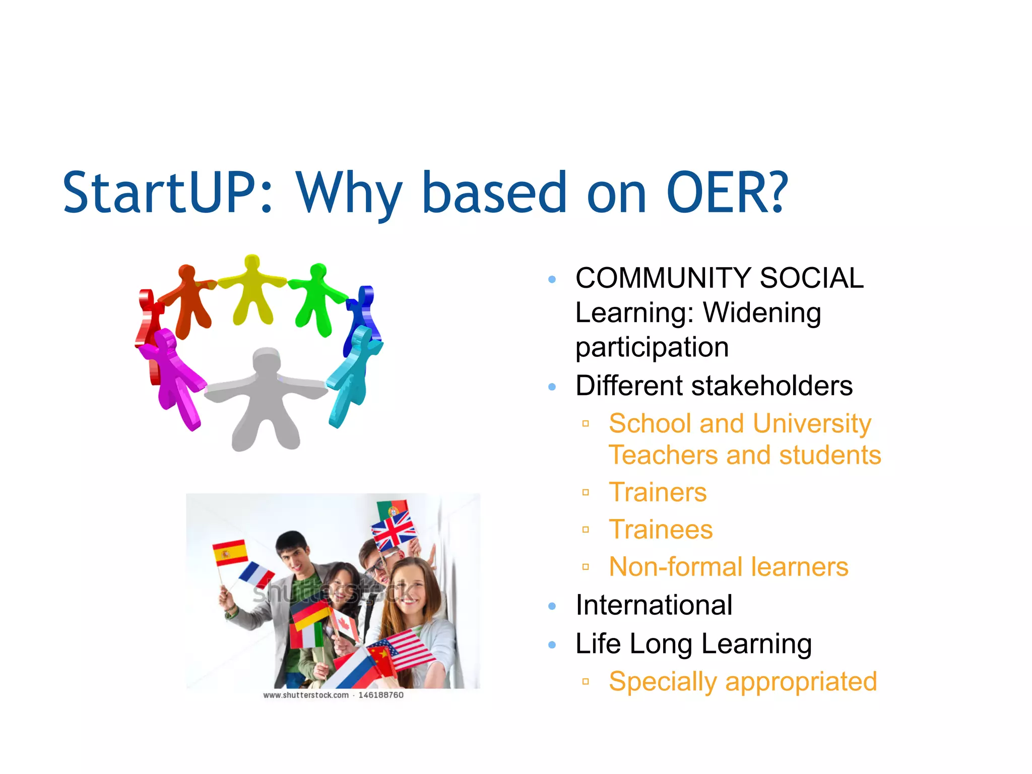 StartUP: Why based on OER?
•  COMMUNITY SOCIAL
Learning: Widening
participation
•  Different stakeholders
▫  School and University
Teachers and students
▫  Trainers
▫  Trainees
▫  Non-formal learners
•  International
•  Life Long Learning
▫  Specially appropriated
 