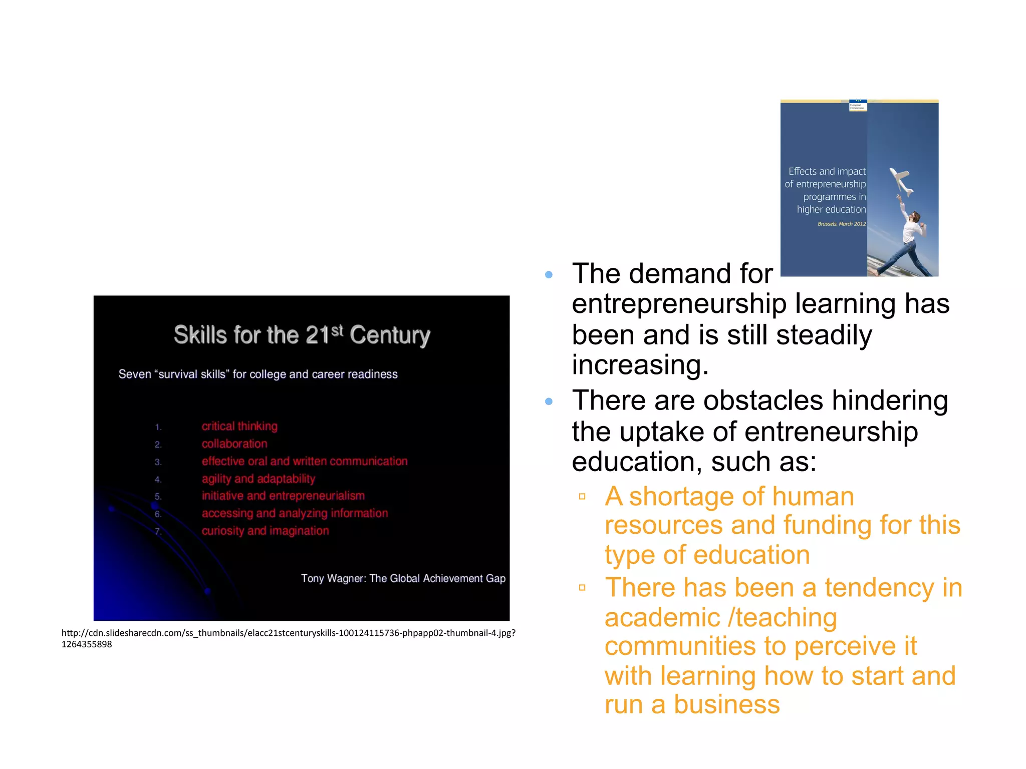 •  The demand for
entrepreneurship learning has
been and is still steadily
increasing.
•  There are obstacles hindering
the uptake of entreneurship
education, such as:
▫  A shortage of human
resources and funding for this
type of education
▫  There has been a tendency in
academic /teaching
communities to perceive it
with learning how to start and
run a business
h#p://cdn.slidesharecdn.com/ss_thumbnails/elacc21stcenturyskills-­‐100124115736-­‐phpapp02-­‐thumbnail-­‐4.jpg?
1264355898	
  
 