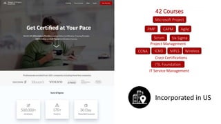 PMP Agile
Scrum
CAPM
Microsoft Project
ITIL Foundation
IT Service Management
CCNA ICND MPLS Wireless
Cisco Certifications
42 Courses
Project Management
Incorporated in US
Six Sigma
 