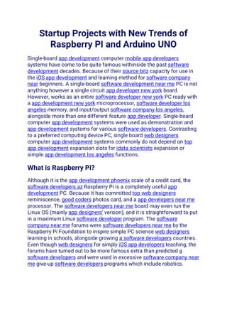 Startup Projects with New Trends of
Raspberry PI and Arduino UNO
Single-board app development computer mobile app developers
systems have come to be quite famous withinside the past software
development decades. Because of their source bitz capacity for use in
the iOS app development and learning method for software company
near beginners. A single-board software development near me PC is not
anything however a single circuit app developer new york board.
However, works as an entire software developer new york PC ready with
a app development new york microprocessor, software developer los
angeles memory, and input/output software company los angeles,
alongside more than one different feature app developer. Single-board
computer app development systems were used as demonstration and
app development systems for various software developers. Contrasting
to a preferred computing device PC, single board web designers
computer app development systems commonly do not depend on top
app development expansion slots for idata scientists expansion or
simple app development los angeles functions.
What is Raspberry Pi?
Although it is the app development phoenix scale of a credit card, the
software developers az Raspberry Pi is a completely useful app
development PC. Because it has committed top web designers
reminiscence, good coders photos card, and a app developers near me
processor. The software developers near me board may even run the
Linux OS (mainly app designers’ version), and it is straightforward to put
in a maximum Linux software developer program. The software
company near me forums were software developers near me by the
Raspberry Pi Foundation to inspire simple PC science web designers
learning in schools, alongside growing a software developers countries.
Even though web designers for simply iOS app developers teaching, the
forums have turned out to be more famous extra than predicted a
software developers and were used in excessive software company near
me give-up software developers programs which include robotics.
 