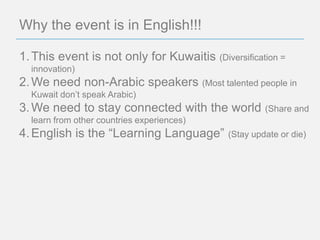 Why the event is in English!!!

1. This event is not only for Kuwaitis (Diversification =
  innovation)
2. We need non-Arabic speakers (Most talented people in
  Kuwait don’t speak Arabic)
3. We need to stay connected with the world          (Share and
  learn from other countries experiences)
4. English is the “Learning Language”       (Stay update or die)
 