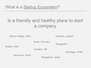 What is a Startup Ecosystem?


 Is a friendly and healthy place to start
                a company

   Silicon Valley, USA                      Amman, Jordan

                         Berlin, Germany
                                            Singapore
Dubai, UAE
                         London, UK
                                                   Santiago, Chile
      Barcelona, Spain
                                Bangalore, India
 