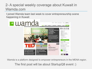 2- A special weekly coverage about Kuwait in
Wamda.com
I joined Wamda team last week to cover entrepreneurship scene
happening in Kuwait




Wamda is a platform designed to empower entrepreneurs in the MENA region.

       The first post will be about StartupQ8 event :)
 