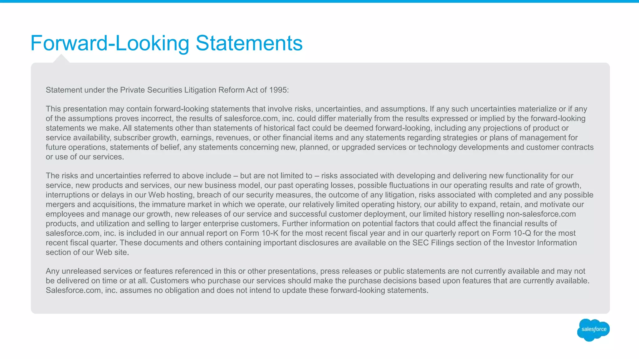 Forward-Looking Statements
Statement under the Private Securities Litigation Reform Act of 1995:
This presentation may contain forward-looking statements that involve risks, uncertainties, and assumptions. If any such uncertainties materialize or if any
of the assumptions proves incorrect, the results of salesforce.com, inc. could differ materially from the results expressed or implied by the forward-looking
statements we make. All statements other than statements of historical fact could be deemed forward-looking, including any projections of product or
service availability, subscriber growth, earnings, revenues, or other financial items and any statements regarding strategies or plans of management for
future operations, statements of belief, any statements concerning new, planned, or upgraded services or technology developments and customer contracts
or use of our services.
The risks and uncertainties referred to above include – but are not limited to – risks associated with developing and delivering new functionality for our
service, new products and services, our new business model, our past operating losses, possible fluctuations in our operating results and rate of growth,
interruptions or delays in our Web hosting, breach of our security measures, the outcome of any litigation, risks associated with completed and any possible
mergers and acquisitions, the immature market in which we operate, our relatively limited operating history, our ability to expand, retain, and motivate our
employees and manage our growth, new releases of our service and successful customer deployment, our limited history reselling non-salesforce.com
products, and utilization and selling to larger enterprise customers. Further information on potential factors that could affect the financial results of
salesforce.com, inc. is included in our annual report on Form 10-K for the most recent fiscal year and in our quarterly report on Form 10-Q for the most
recent fiscal quarter. These documents and others containing important disclosures are available on the SEC Filings section of the Investor Information
section of our Web site.
Any unreleased services or features referenced in this or other presentations, press releases or public statements are not currently available and may not
be delivered on time or at all. Customers who purchase our services should make the purchase decisions based upon features that are currently available.
Salesforce.com, inc. assumes no obligation and does not intend to update these forward-looking statements.
 