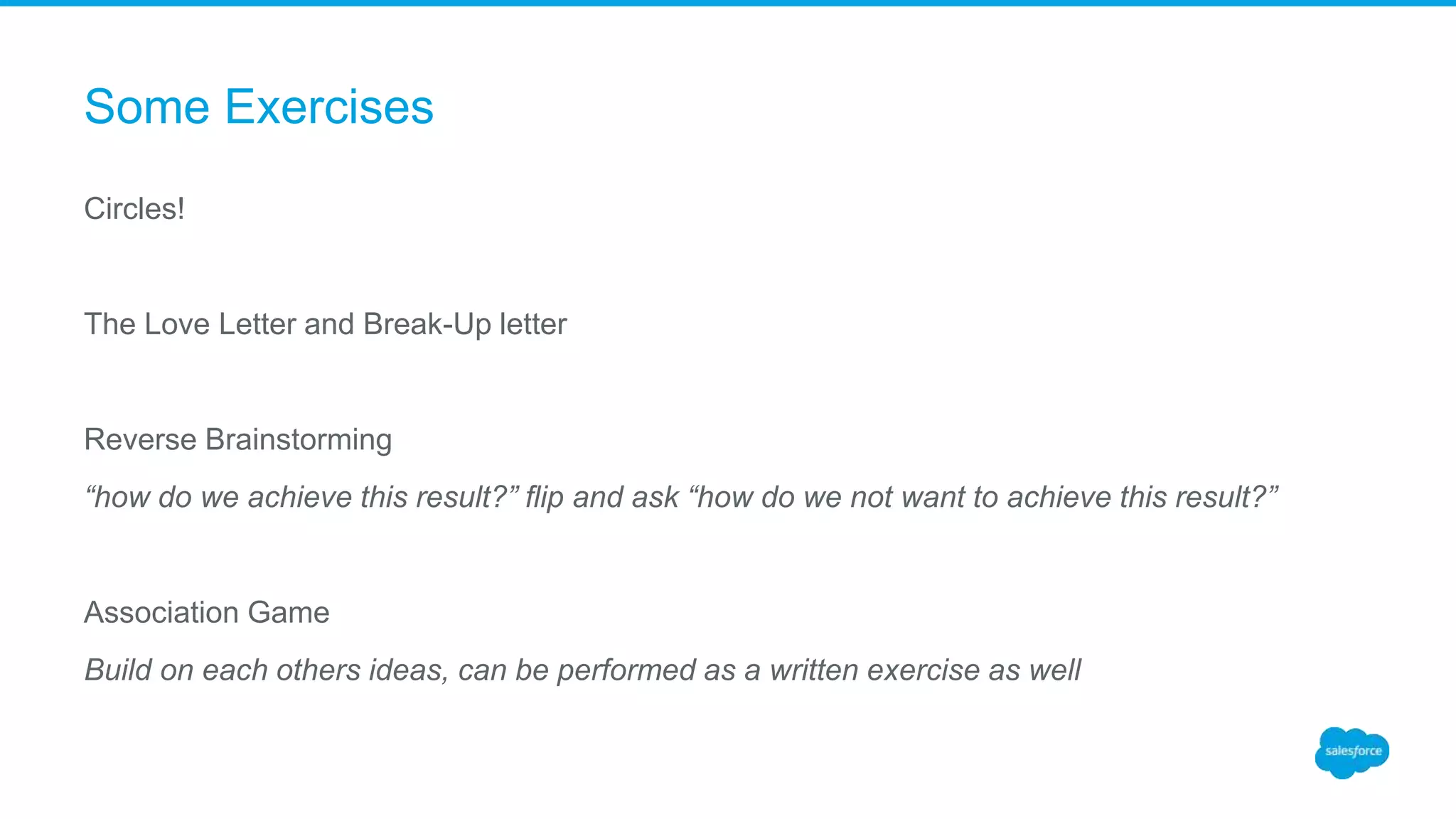 Some Exercises
Circles!
The Love Letter and Break-Up letter
Reverse Brainstorming
“how do we achieve this result?” flip and ask “how do we not want to achieve this result?”
Association Game
Build on each others ideas, can be performed as a written exercise as well
 