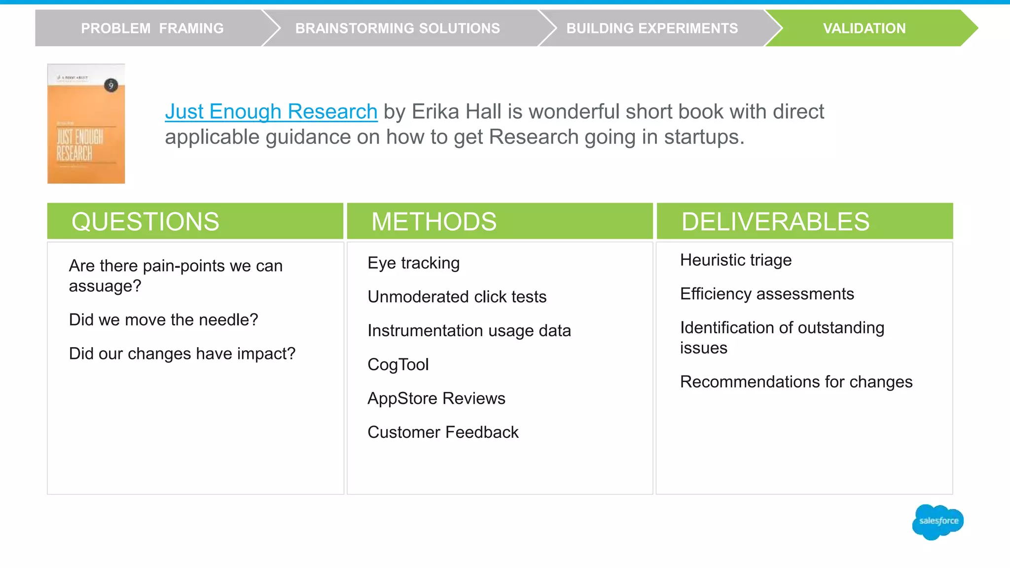 QUESTIONS METHODS DELIVERABLES
Eye tracking
Unmoderated click tests
Instrumentation usage data
CogTool
AppStore Reviews
Customer Feedback
Heuristic triage
Efficiency assessments
Identification of outstanding
issues
Recommendations for changes
Are there pain-points we can
assuage?
Did we move the needle?
Did our changes have impact?
VALIDATIONBUILDING EXPERIMENTSBRAINSTORMING SOLUTIONSPROBLEM FRAMING
Just Enough Research by Erika Hall is wonderful short book with direct
applicable guidance on how to get Research going in startups.
 