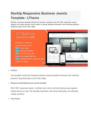 StartUp Responsive Business Joomla
Template - LTheme
StartUp is premium template tailored for business template area with 100% responsive layout
(support for mobile devices) and is based on strong template framework with unlimited positions,
drag-drop layout and 6 color styles.
 6 Colors
The template is built with bootstrap based on strong template framework with unlimited
positions, drag-drop layout and 6 color styles.
 Responsive StartUp Business Joomla Template
With 100% responsive layout, it will look work well on all smart devices also supports
mobile devices as well. The template framework with strong shortcodes and unlimited
module positions.
 Color Picker
 