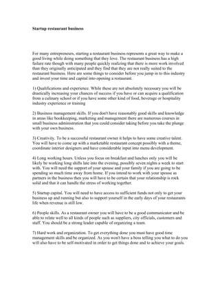 Startup restaurant business




For many entrepreneurs, starting a restaurant business represents a great way to make a
good living while doing something that they love. The restaurant business has a high
failure rate though with many people quickly realizing that there is more work involved
than they originally anticipated and they find that they are not really suited to the
restaurant business. Here are some things to consider before you jump in to this industry
and invest your time and capital into opening a restaurant.

1) Qualifications and experience. While these are not absolutely necessary you will be
drastically increasing your chances of success if you have or can acquire a qualification
from a culinary school or if you have some other kind of food, beverage or hospitality
industry experience or training

2) Business management skills. If you don't have reasonably good skills and knowledge
in areas like bookkeeping, marketing and management there are numerous courses in
small business administration that you could consider taking before you take the plunge
with your own business.

3) Creativity. To be a successful restaurant owner it helps to have some creative talent.
You will have to come up with a marketable restaurant concept possibly with a theme,
coordinate interior designers and have considerable input into menu development.

4) Long working hours. Unless you focus on breakfast and lunches only you will be
likely be working long shifts late into the evening, possibly seven nights a week to start
with. You will need the support of your spouse and your family if you are going to be
spending so much time away from home. If you intend to work with your spouse as
partners in the business then you will have to be certain that your relationship is rock
solid and that it can handle the stress of working together.

5) Startup capital. You will need to have access to sufficient funds not only to get your
business up and running but also to support yourself in the early days of your restaurants
life when revenue is still low.

6) People skills. As a restaurant owner you will have to be a good communicator and be
able to relate well to all kinds of people such as suppliers, city officials, customers and
staff. You should be a strong leader capable of organizing a team.

7) Hard work and organization. To get everything done you must have good time
management skills and be organized. As you won't have a boss telling you what to do you
will also have to be self-motivated in order to get things done and to achieve your goals.
 