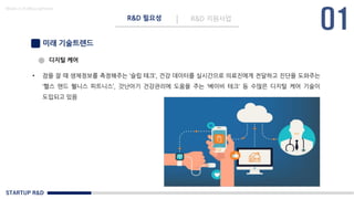 STARTUP R&D
R&D 필요성 R&D 지원사업
Made in KoMyungHwan
미래 기술트렌드
• 잠을 잘 때 생체정보를 측정해주는 ‘슬립 테크‘, 건강 데이터를 실시간으로 의료진에게 전달하고 진단을 도와주는
‘헬스 앤드 웰니스 피트니스’, 갓난아기 건강관리에 도움을 주는 ‘베이비 테크‘ 등 수많은 디지털 케어 기술이
도입되고 있음
디지털 케어
 
