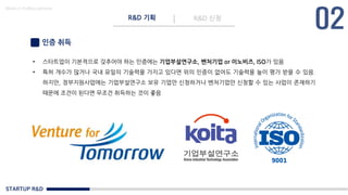 STARTUP R&D
R&D 기획 R&D 신청
Made in KoMyungHwan
인증 취득
• 스타트업이 기본적으로 갖추어야 하는 인증에는 기업부설연구소, 벤처기업 or 이노비즈, ISO가 있음
• 특허 개수가 많거나 국내 유일의 기술력을 가지고 있다면 위의 인증이 없어도 기술력을 높이 평가 받을 수 있음.
하지만, 정부지원사업에는 기업부설연구소 보유 기업만 신청하거나 벤처기업만 신청할 수 있는 사업이 존재하기
때문에 조건이 된다면 무조건 취득하는 것이 좋음
 