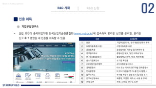 STARTUP R&D
R&D 기획 R&D 신청
Made in KoMyungHwan
인증 취득
기업부설연구소
• 설립 요건이 충족되었다면 한국산업기술진흥협회(www.rnd.or.kr)에 접속하여 온라인 신고를 준비함. 온라인
신고 후 7 영업일 내 인증을 취득할 수 있음 구분 상세내역
1 현판 기업부설연구소, 연구개발전담부서 부착
2 사업자등록증(사본) 사업자등록증 사본
3 공장등록증 공장등록증, 사무실 임대계약서 등
4 연구원이력서 증명사진 부착, 일반 이력서 양식
5 연구원 졸업증명서 졸업대학교(학부, 학과, 학위번호)
6 중소기업확인서 소기업 확인용
7 4대보험가입자명부 4대 보험포털서비스
8 경력증명서 타사 또는 자사의 연구개발 경력증명서
9 인사발령장 타 부서 직원을 연구소를 인사 발령 시
10 업무조직도 부서별 책임자 성명 표시 및 인원 표시
11 연구시설명세서 제품명, 모델명, 제조사, 수량 등 표시
12 전체 도면 전체, 사무실, 연구소 도면
 